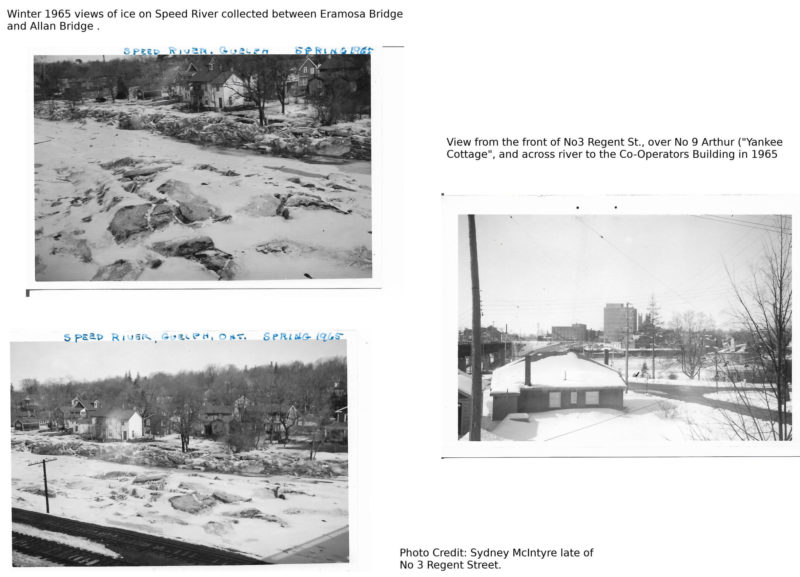 Three black & white photos: 1 and 2) Winter 1965 views of ice on Speed River collected between Eramosa Bridget and Allan Bridge; 3) View from the front of 3 Regent Street over to 9 Arthur Street ("Yankee Cottage") and across river to the Co-Operators Building. Photos by late Sydney McIntyre of 3 Regent Street.
