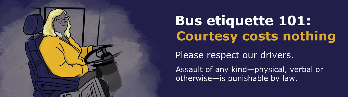 Bus etiquette 101: Courtesy costs nothing. Please respect our drivers. Assault of any ind - physical, verbal or otherwise is punishable by law.